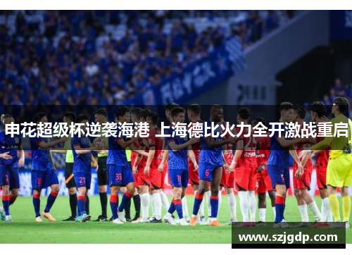申花超级杯逆袭海港 上海德比火力全开激战重启 申花超级杯逆袭海港 上海德比火力全开激战重启