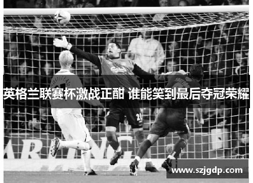 英格兰联赛杯激战正酣 谁能笑到最后夺冠荣耀 英格兰联赛杯激战正酣 谁能笑到最后夺冠荣耀