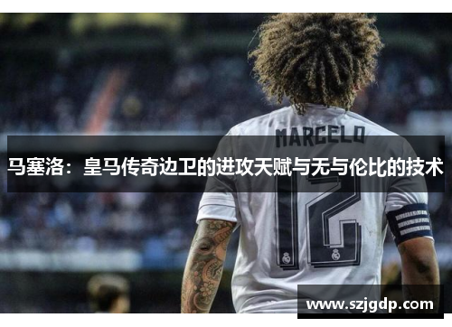 马塞洛：皇马传奇边卫的进攻天赋与无与伦比的技术