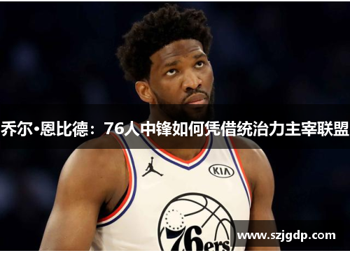 乔尔·恩比德：76人中锋如何凭借统治力主宰联盟