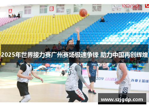 2025年世界接力赛广州赛场极速争锋 助力中国再创辉煌