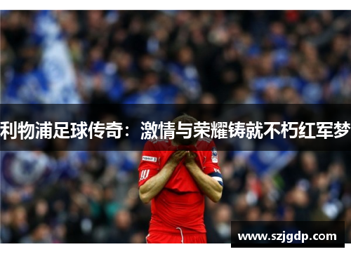 利物浦足球传奇：激情与荣耀铸就不朽红军梦
