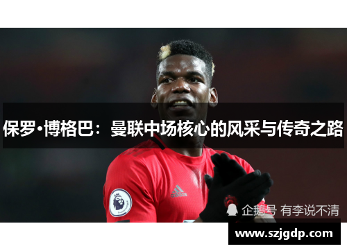 保罗·博格巴:曼联中场核心的风采与传奇之路 保罗·博格巴:曼联中场核心的风采与传奇之路