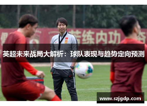 英超未来战局大解析:球队表现与趋势定向预测 英超未来战局大解析:球队表现与趋势定向预测