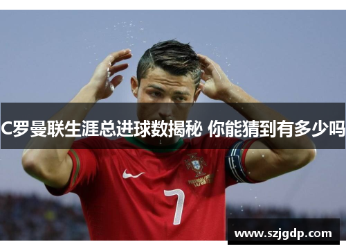 C罗曼联生涯总进球数揭秘 你能猜到有多少吗 C罗曼联生涯总进球数揭秘 你能猜到有多少吗