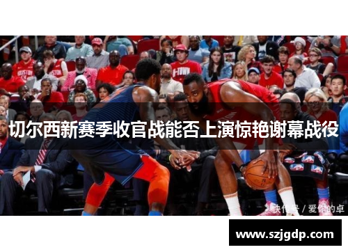 切尔西新赛季收官战能否上演惊艳谢幕战役 切尔西新赛季收官战能否上演惊艳谢幕战役