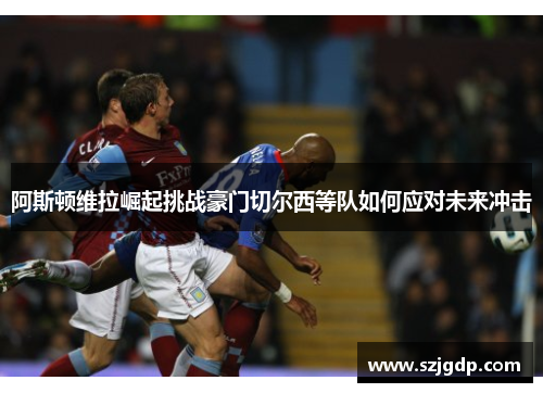 阿斯顿维拉崛起挑战豪门切尔西等队如何应对未来冲击 阿斯顿维拉崛起挑战豪门切尔西等队如何应对未来冲击