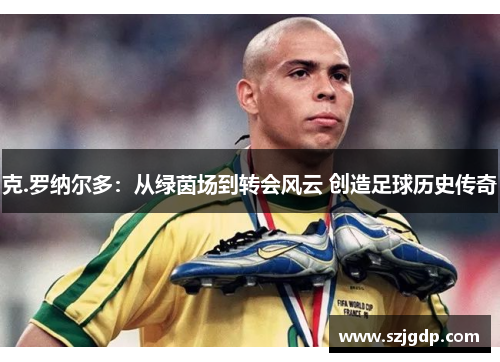 克.罗纳尔多：从绿茵场到转会风云 创造足球历史传奇