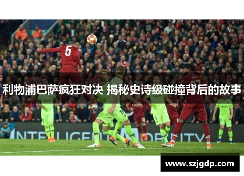 利物浦巴萨疯狂对决 揭秘史诗级碰撞背后的故事