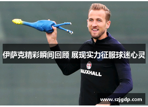 伊萨克精彩瞬间回顾 展现实力征服球迷心灵